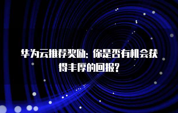 华为云推荐奖励: 你是否有机会获得丰厚的回报?