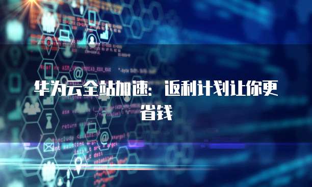 华为云全站加速:返利计划让你更省钱
