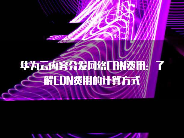 华为云内容分发网络CDN费用：了解CDN费用的计算方式