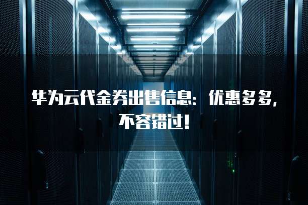 华为云代金券出售信息：优惠多多，不容错过！