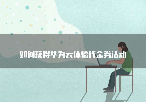 如何获得华为云体验代金券活动