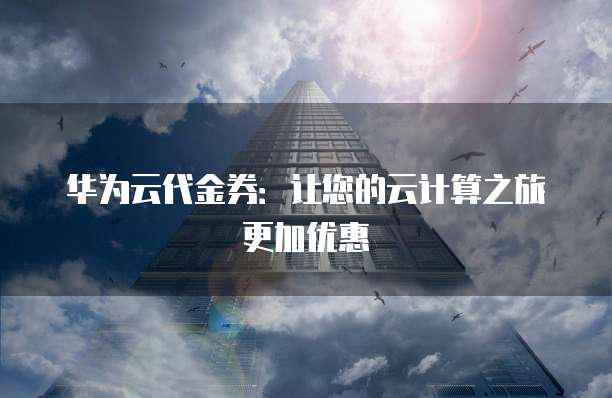 华为云代金券:让您的云计算之旅更加优惠