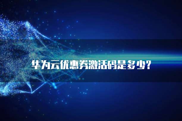 华为云优惠券激活码是多少?