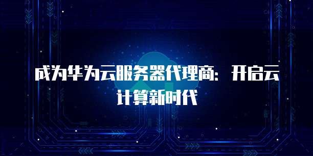 成为华为云服务器代理商:开启云计算新时代