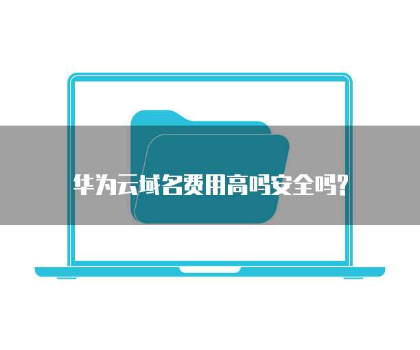 华为云域名费用高吗安全吗?