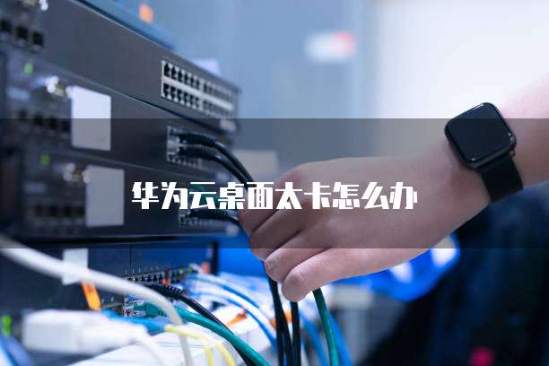 华为云桌面太卡怎么办