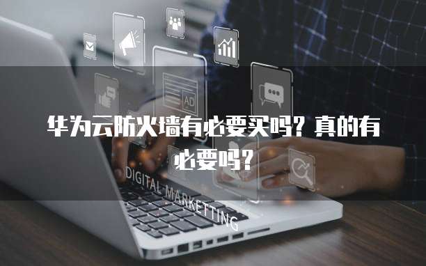 华为云防火墙有必要买吗?真的有必要吗?