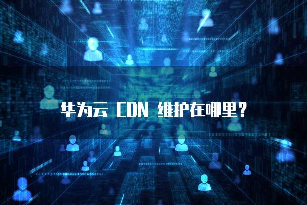 华为云 CDN 维护在哪里?