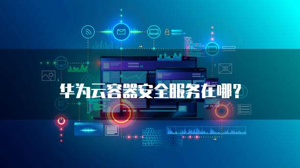 华为云容器安全服务在哪?