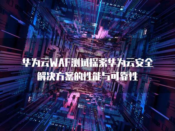 华为云WAF测试探索华为云安全解决方案的性能与可靠性