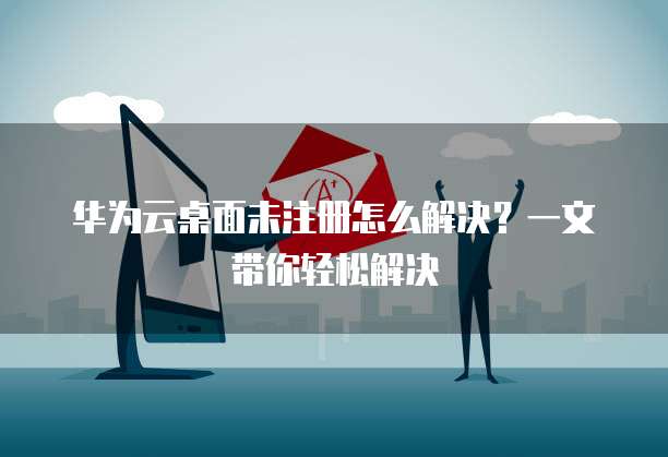 华为云桌面未注册怎么解决?一文带你轻松解决