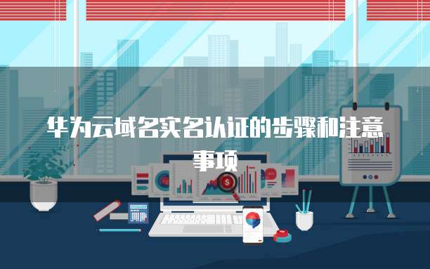 华为云域名实名认证的步骤和注意事项