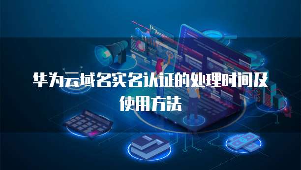 华为云域名实名认证的处理时间及使用方法
