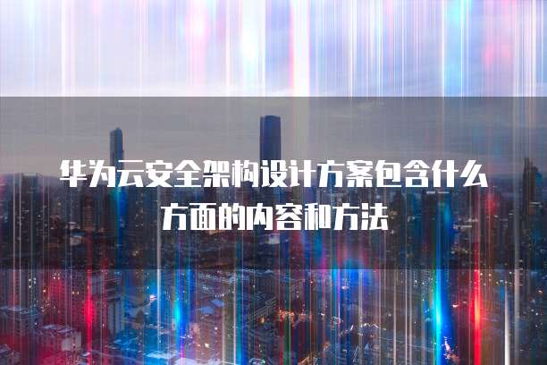 华为云安全架构设计方案包含什么方面的内容和方法