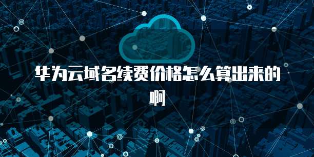 华为云域名续费价格怎么算出来的啊