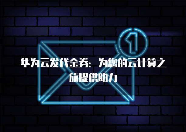 华为云发代金券:为您的云计算之旅提供助力