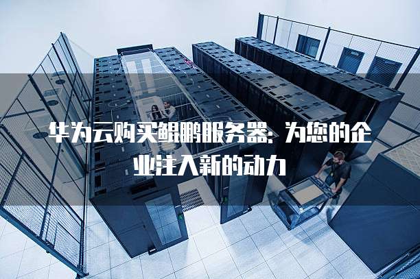华为云购买鲲鹏服务器: 为您的企业注入新的动力