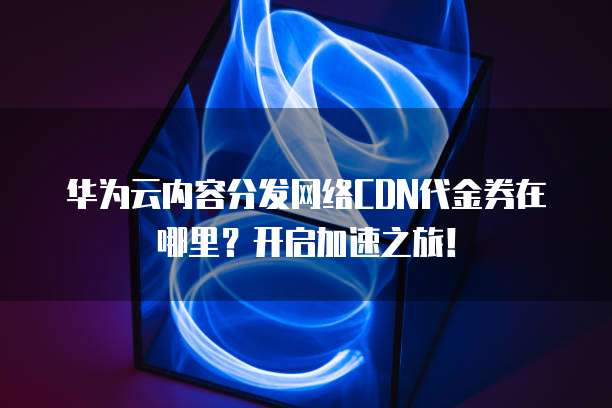 华为云内容分发网络CDN代金券在哪里？开启加速之旅！