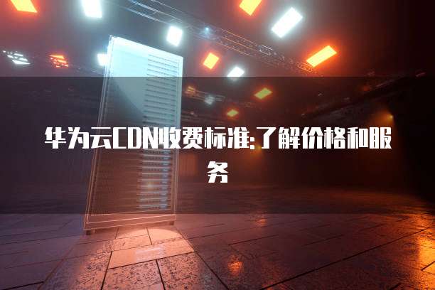 华为云CDN收费标准:了解价格和服务