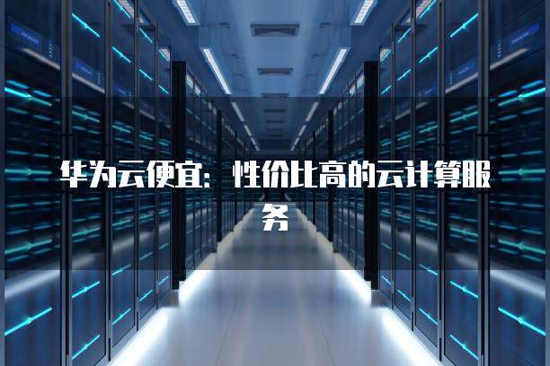 华为云便宜:性价比高的云计算服务