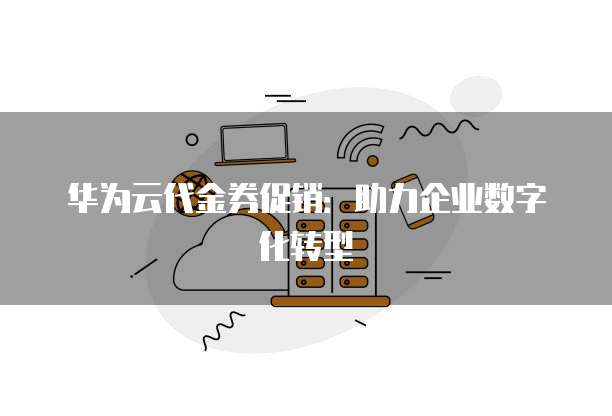 华为云代金券促销:助力企业数字化转型