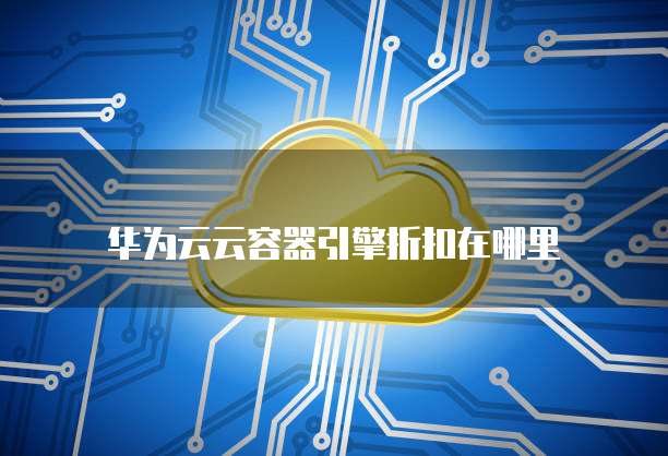 华为云云容器引擎折扣在哪里