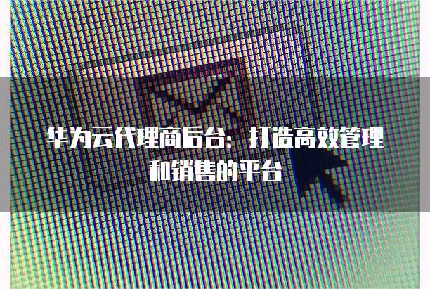 华为云代理商后台:打造高效管理和销售的平台