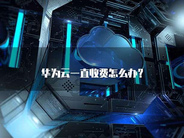 华为云一直收费怎么办？