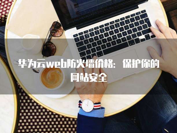 华为云web防火墙价格:保护你的网站安全