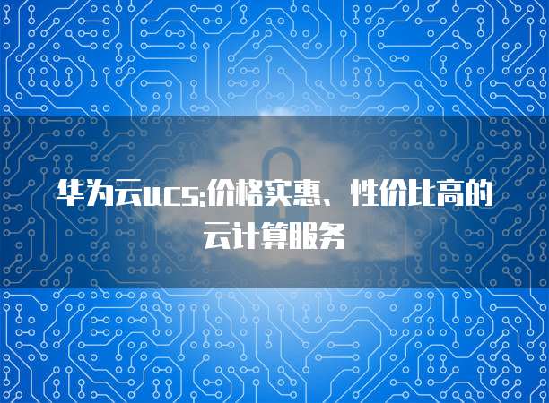 华为云ucs:价格实惠、性价比高的云计算服务