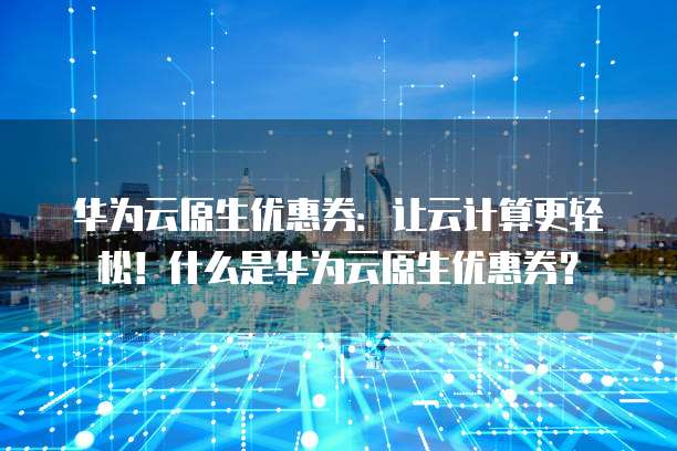 华为云原生优惠券：让云计算更轻松！什么是华为云原生优惠券？