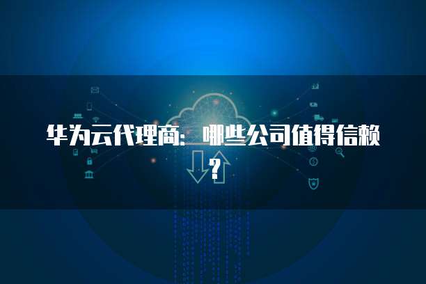 华为云代理商:哪些公司值得信赖?