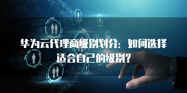 华为云代理商级别划分：如何选择适合自己的级别？