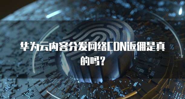 华为云内容分发网络CDN返佣是真的吗？