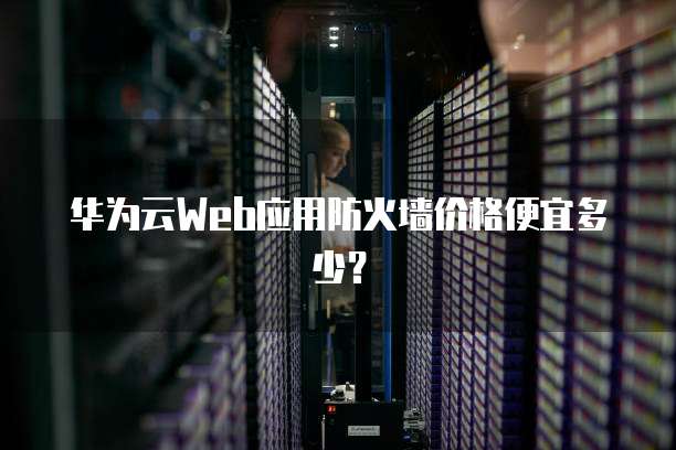 华为云Web应用防火墙价格便宜多少?