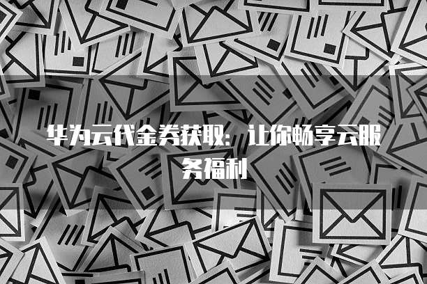 华为云代金券获取:让你畅享云服务福利