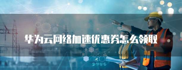 华为云网络加速优惠券怎么领取