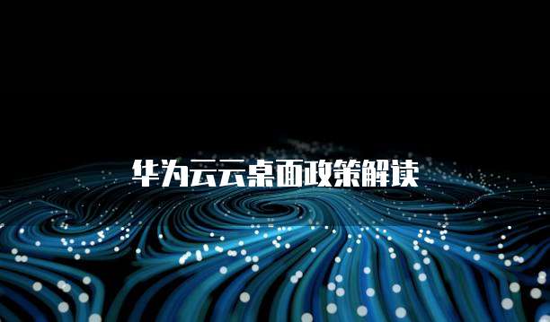 华为云云桌面政策,华为云云桌面政策解读