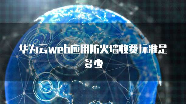 华为云web应用防火墙收费标准是多少