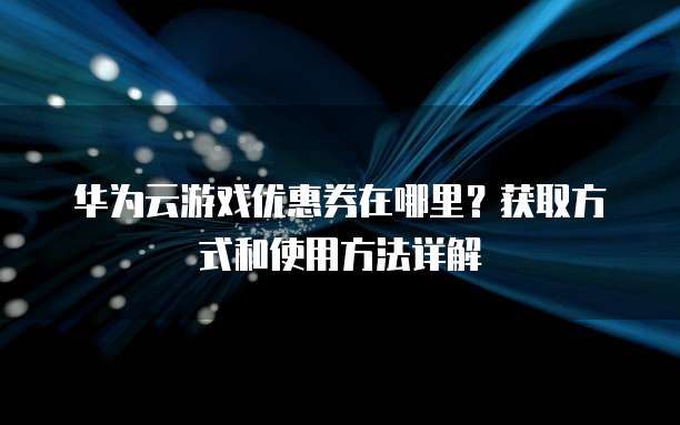华为云游戏优惠券在哪里?获取方式和使用方法详解