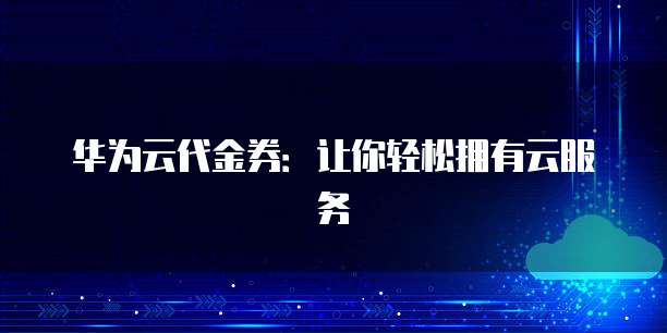 华为云代金券:让你轻松拥有云服务