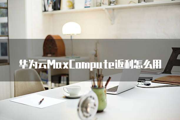 华为云MaxCompute返利怎么用