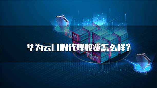 华为云CDN代理收费怎么样?