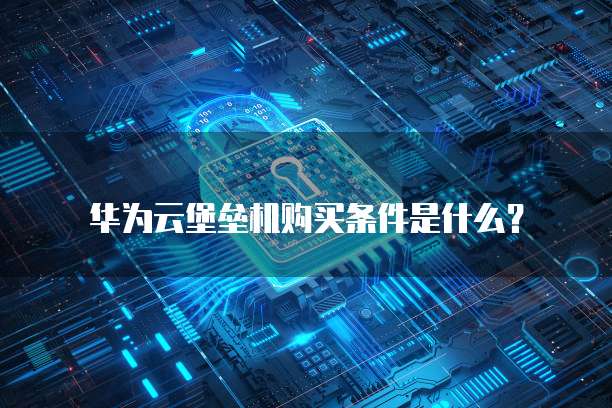 华为云堡垒机购买条件是什么?