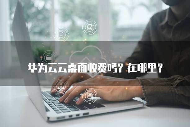 华为云云桌面收费吗？在哪里？