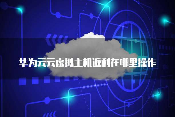 华为云云虚拟主机返利在哪里操作