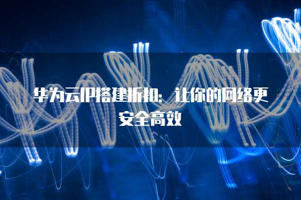 华为云IP搭建折扣:让你的网络更安全高效