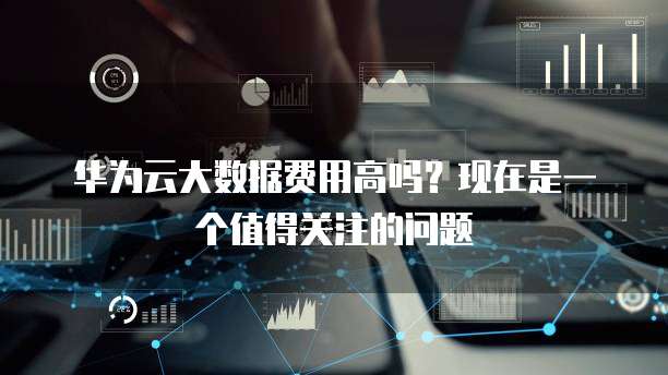 华为云大数据费用高吗?现在是一个值得关注的问题