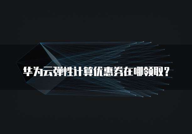 华为云弹性计算优惠券在哪领取？
