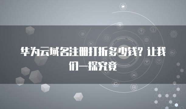 华为云域名注册打折多少钱?让我们一探究竟